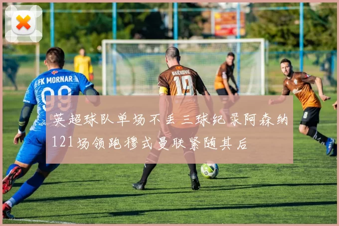 英超球队单场不丢三球纪录阿森纳121场领跑穆式曼联紧随其后