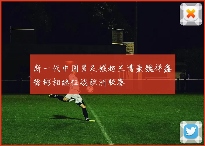 新一代中国男足崛起王博豪魏祥鑫徐彬相继征战欧洲联赛