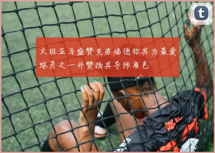 文班亚马盛赞克劳福德称其为最爱球员之一并赞扬其导师角色