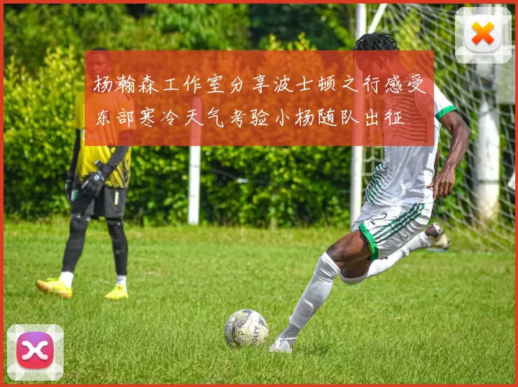 杨瀚森工作室分享波士顿之行感受东部寒冷天气考验小杨随队出征