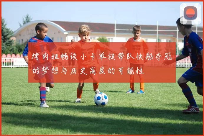 烤肉姐畅谈小卡单核带队快船夺冠的梦想与历史高度的可能性