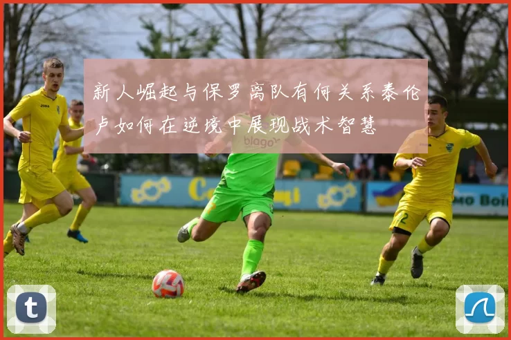 新人崛起与保罗离队有何关系泰伦卢如何在逆境中展现战术智慧